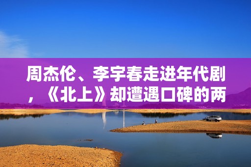 周杰伦、李宇春走进年代剧，《北上》却遭遇口碑的两极分化！