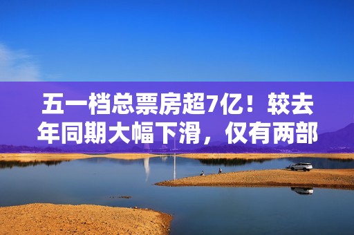 五一档总票房超7亿！较去年同期大幅下滑，仅有两部影片破亿