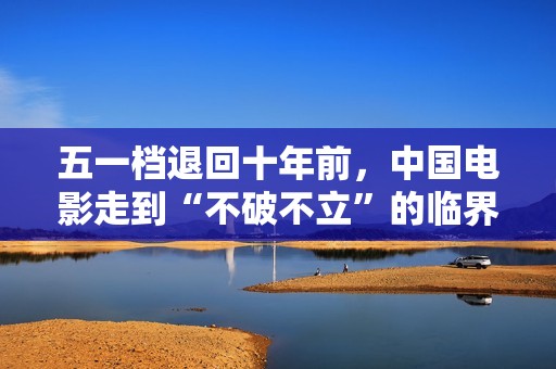 五一档退回十年前,中国电影走到“不破不立”的临界点 五一档退回十年前,中国电影走到“不破不立”的临界点