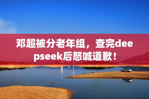邓超被分老年组,查完deepseek后怒喊道歉! 邓超被分老年组,查完deepseek后怒喊道歉!