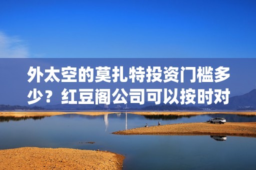 外太空的莫扎特投资门槛多少？红豆阁公司可以按时对付吗？(外太空的莫扎特好看吗)
