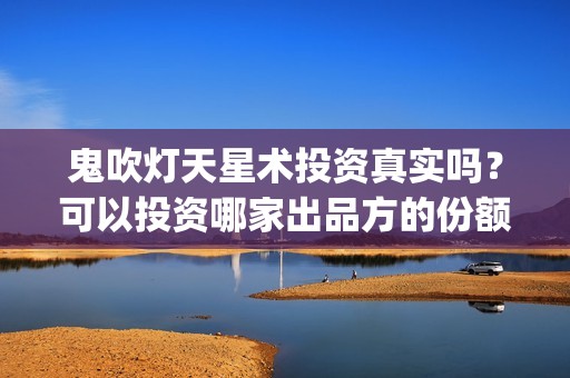 鬼吹灯天星术投资真实吗？可以投资哪家出品方的份额(鬼吹灯之天星术投资方)