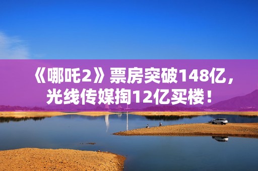 《哪吒2》票房突破148亿，光线传媒掏12亿买楼！