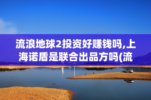 流浪地球2投资好赚钱吗,上海诺盾是联合出品方吗(流浪地球2投资方)