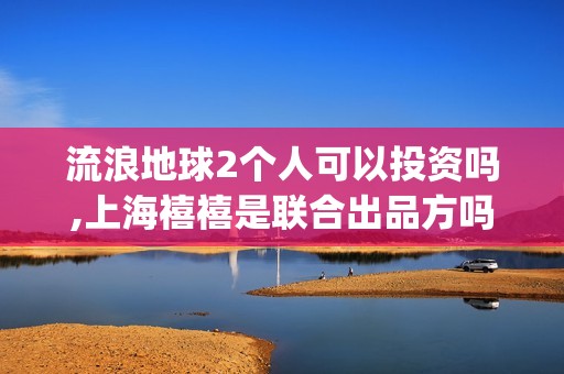 流浪地球2个人可以投资吗,上海禧禧是联合出品方吗(流浪地球个人终端版本23.45)