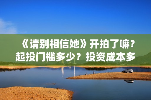 《请别相信她》开拍了嘛？起投门槛多少？投资成本多少？(请别相信她在哪个岛拍的)