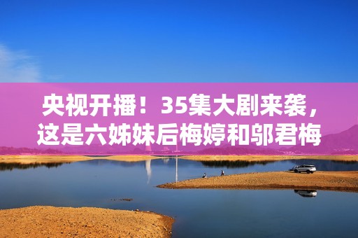 央视开播！35集大剧来袭，这是六姊妹后梅婷和邬君梅二搭的轻喜剧