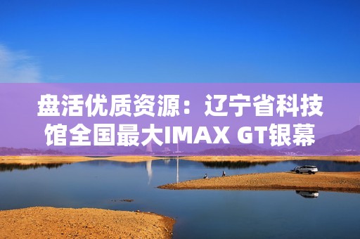 盘活优质资源：辽宁省科技馆全国最大IMAX GT银幕明起放映哪吒2
