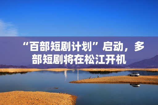 “百部短剧计划”启动，多部短剧将在松江开机