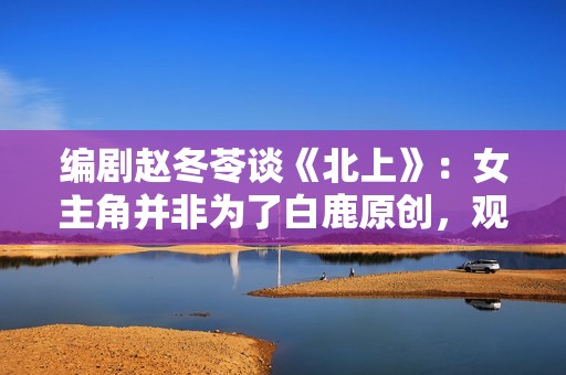 编剧赵冬苓谈《北上》：女主角并非为了白鹿原创，观众仍然需要长剧