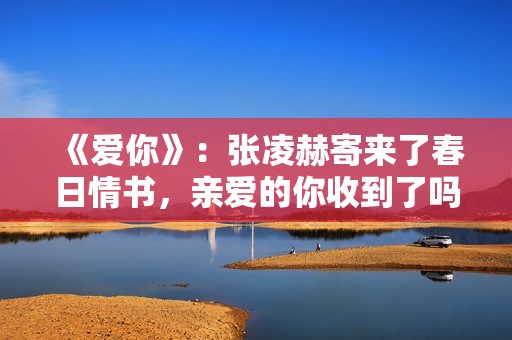 《爱你》:张凌赫寄来了春日情书,亲爱的你收到了吗? 《爱你》:张凌赫寄来了春日情书,亲爱的你收到了吗?