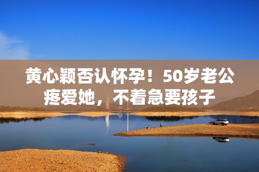 黄心颖否认怀孕！50岁老公疼爱她，不着急要孩子