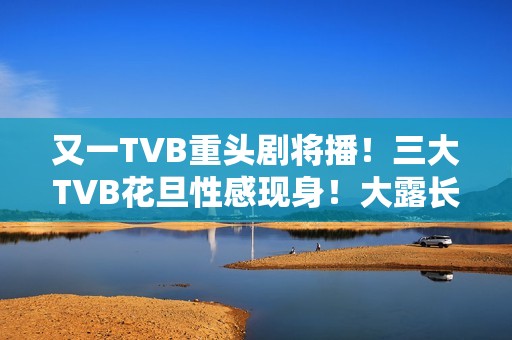 又一TVB重头剧将播！三大TVB花旦性感现身！大露长腿摆诱人姿势