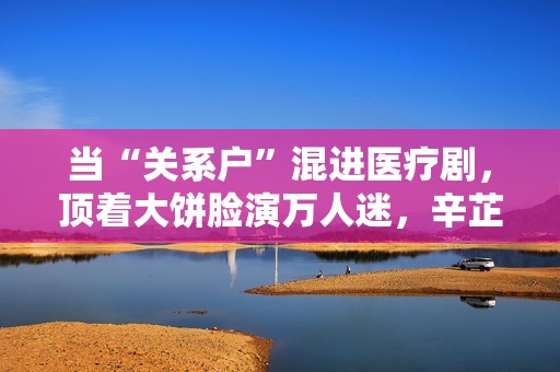 当“关系户”混进医疗剧，顶着大饼脸演万人迷，辛芷蕾再强也没用