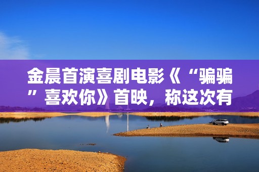 金晨首演喜剧电影《“骗骗”喜欢你》首映，称这次有突破