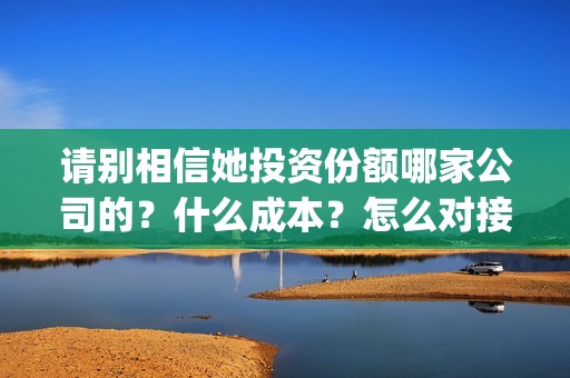 请别相信她投资份额哪家公司的？什么成本？怎么对接？(请别相信她投资6万亏多少)