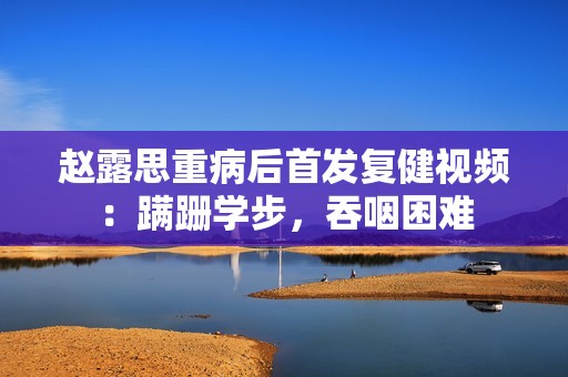 赵露思重病后首发复健视频：蹒跚学步，吞咽困难