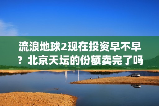 流浪地球2现在投资早不早？北京天坛的份额卖完了吗？(流浪地球现在观看)