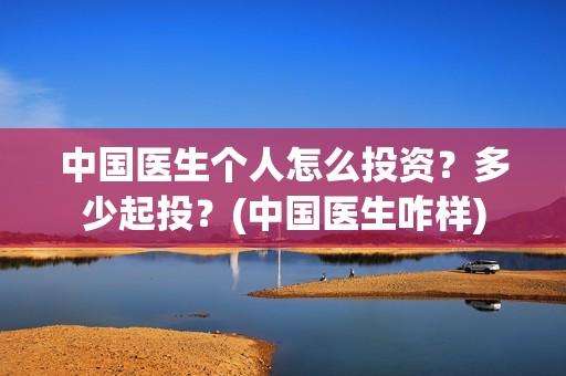 中国医生个人怎么投资？多少起投？(中国医生咋样)