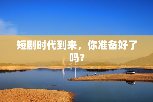 短剧时代到来，你准备好了吗？