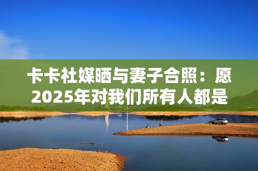 卡卡社媒晒与妻子合照：愿2025年对我们所有人都是幸福的一年