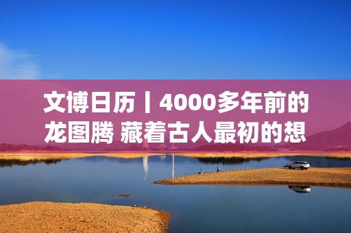 文博日历丨4000多年前的龙图腾 藏着古人最初的想象(文博报价)