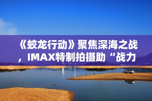 《蛟龙行动》聚焦深海之战，IMAX特制拍摄助“战力”升级