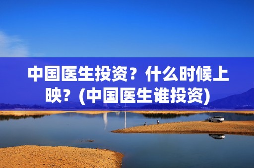中国医生投资？什么时候上映？(中国医生谁投资)