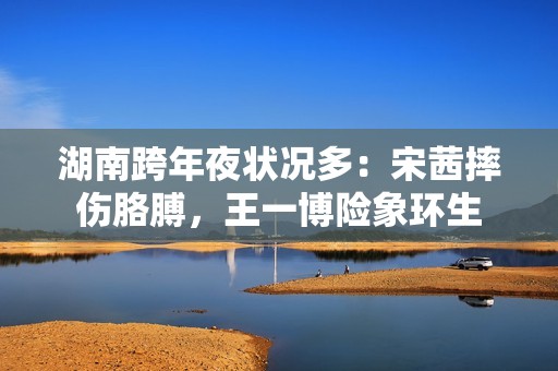 湖南跨年夜状况多:宋茜摔伤胳膊,王一博险象环生 湖南跨年夜状况多:宋茜摔伤胳膊,王一博险象环生
