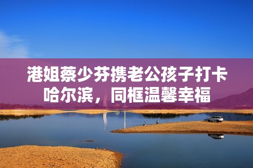 港姐蔡少芬携老公孩子打卡哈尔滨，同框温馨幸福