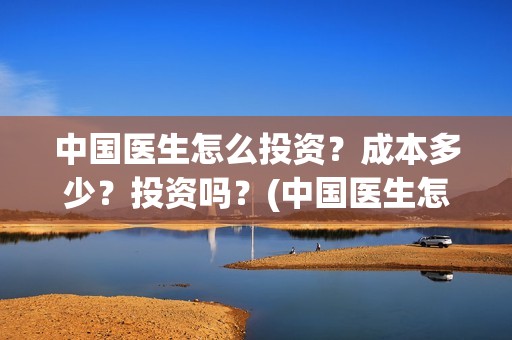 中国医生怎么投资？成本多少？投资吗？(中国医生怎么投资?)