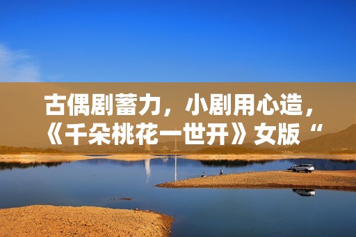 古偶剧蓄力,小剧用心造,《千朵桃花一世开》女版“强制爱”带感 古偶剧蓄力,小剧用心造,《千朵桃花一世开》女版“强制爱”带感