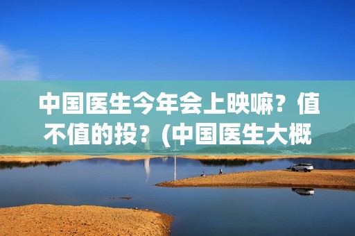 中国医生今年会上映嘛?值不值的投?(中国医生大概) 中国医生今年会上映嘛?值不值的投?(中国医生大概)