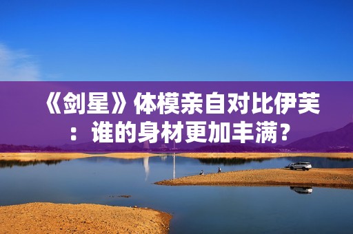 《剑星》体模亲自对比伊芙：谁的身材更加丰满？