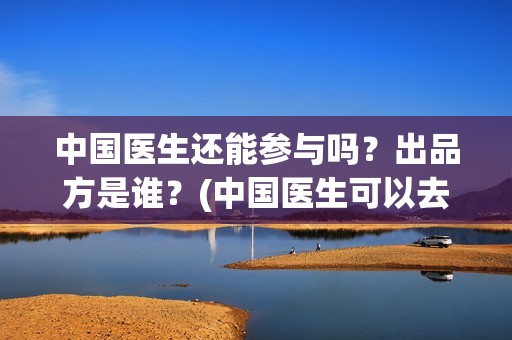 中国医生还能参与吗？出品方是谁？(中国医生可以去美国当医生吗)