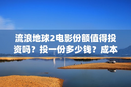 流浪地球2电影份额值得投资吗？投一份多少钱？成本多少？(流浪地球2电影在线观看免费播放)