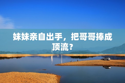妹妹亲自出手，把哥哥捧成顶流？