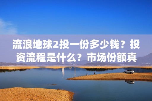 流浪地球2投一份多少钱？投资流程是什么？市场份额真实吗？(流浪地球2 剧情)