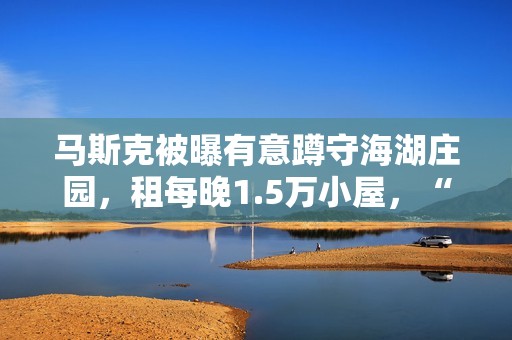 马斯克被曝有意蹲守海湖庄园，租每晚1.5万小屋，“女友”也在