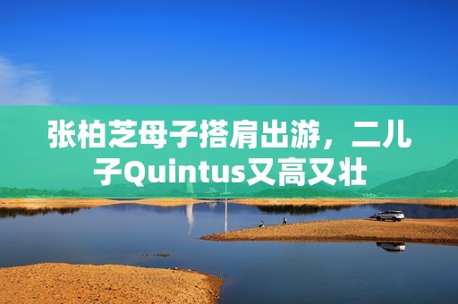 张柏芝母子搭肩出游，二儿子Quintus又高又壮