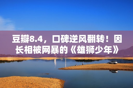 豆瓣8.4，口碑逆风翻转！因长相被网暴的《雄狮少年》，又把我燃到飙泪了……