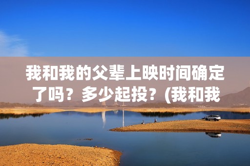 我和我的父辈上映时间确定了吗？多少起投？(我和我的父辈上映时间)