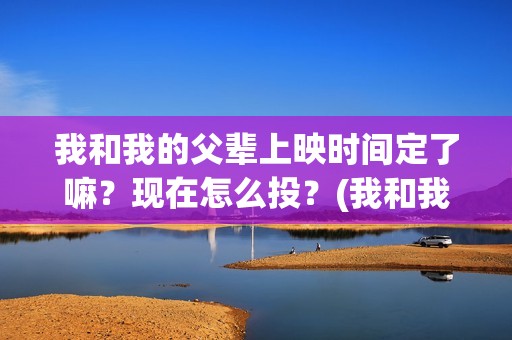 我和我的父辈上映时间定了嘛？现在怎么投？(我和我的父辈是啥片)