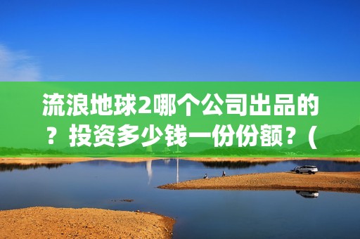 流浪地球2哪个公司出品的？投资多少钱一份份额？(流浪地球哪个国家拍的)