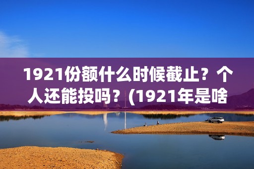 1921份额什么时候截止？个人还能投吗？(1921年是啥时候)