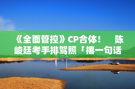 《全面管控》CP合体！　陈峻廷考手排驾照「撂一句话」丢包张哲伟