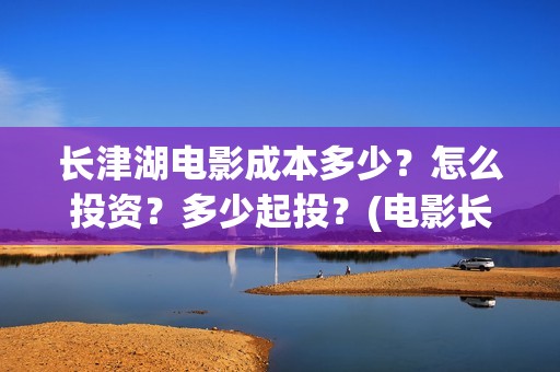长津湖电影成本多少？怎么投资？多少起投？(电影长津湖投资成本多少)