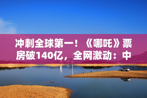 冲刺全球第一！《哪吒》票房破140亿，全网激动：中国文化终于被看见