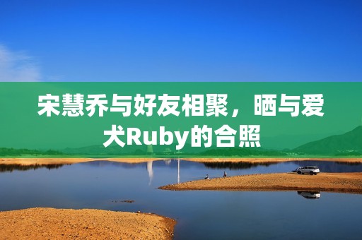 宋慧乔与好友相聚，晒与爱犬Ruby的合照
