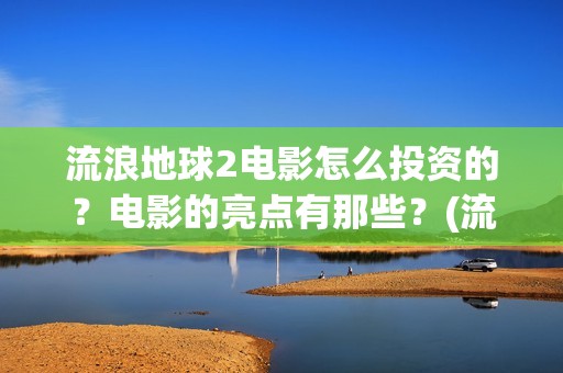 流浪地球2电影怎么投资的？电影的亮点有那些？(流浪地球2电影免费观看完整版)